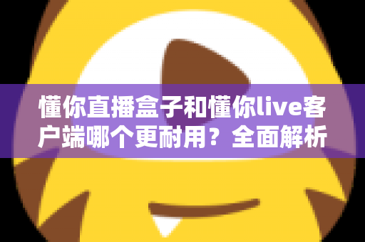 懂你直播盒子和懂你live客户端哪个更耐用?全面解析与选购指南 懂你直播盒子和懂你live客户端哪个更耐用?全面解析与选购指南