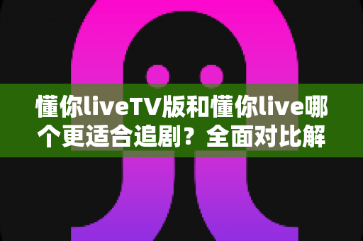 懂你liveTV版和懂你live哪个更适合追剧？全面对比解析帮你选出最佳追剧神器