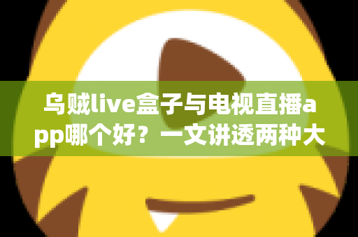 乌贼live盒子与电视直播app哪个好？一文讲透两种大屏观影方案的真实差距