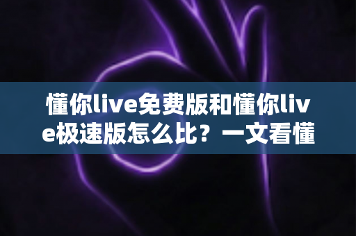 懂你live免费版和懂你live极速版怎么比？一文看懂两大版本差异，选对版本不踩坑