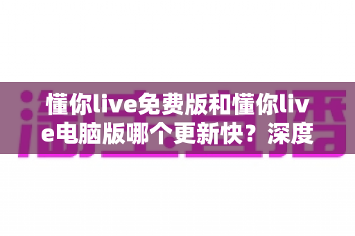 懂你live免费版和懂你live电脑版哪个更新快?深度解析两大版本更新速度差异与实用选择指南 懂你live免费版和懂你live电脑版哪个更新快?深度解析两大版本更新速度差异与实用选择指南