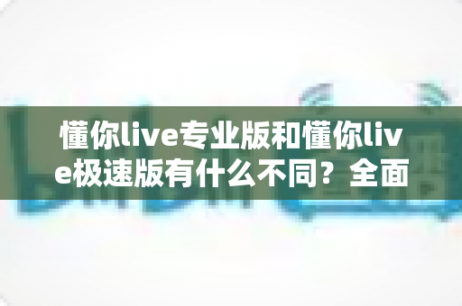 懂你live专业版和懂你live极速版有什么不同?全面解析两大版本的核心差异与选择指南 懂你live专业版和懂你live极速版有什么不同?全面解析两大版本的核心差异与选择指南