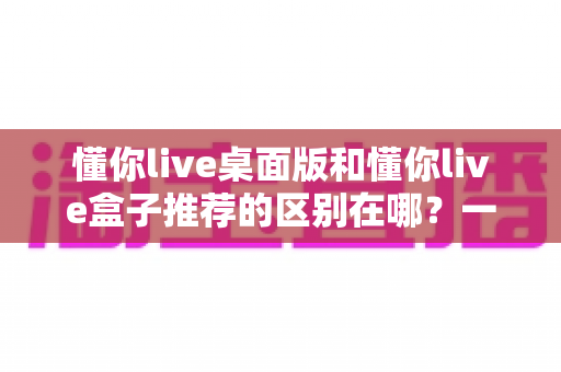 懂你live桌面版和懂你live盒子推荐的区别在哪?一文读懂两大版本差异,选对工具不踩坑 懂你live桌面版和懂你live盒子推荐的区别在哪?一文读懂两大版本差异,选对工具不踩坑