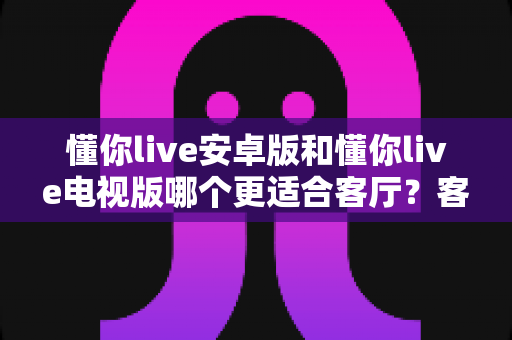 懂你live安卓版和懂你live电视版哪个更适合客厅？客厅大屏观影深度对比指南