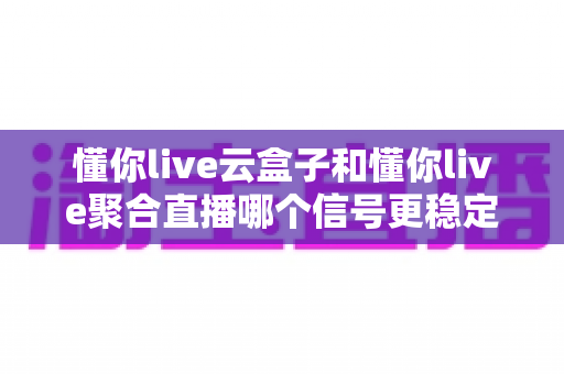 懂你live云盒子和懂你live聚合直播哪个信号更稳定？深度对比分析与选购指南