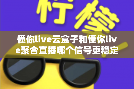 懂你live云盒子和懂你live聚合直播哪个信号更稳定？深度对比分析与选购指南