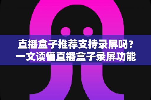 直播盒子推荐支持录屏吗？一文读懂直播盒子录屏功能与选购全攻略