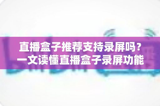 直播盒子推荐支持录屏吗？一文读懂直播盒子录屏功能与选购全攻略