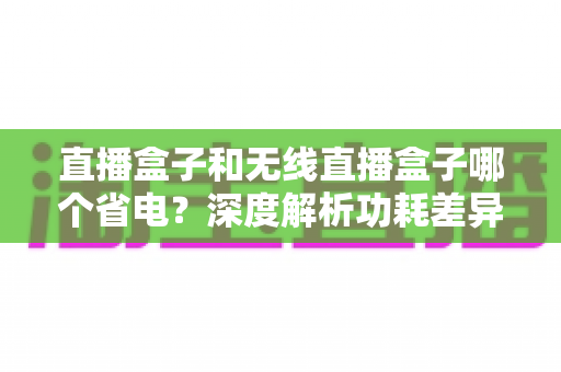 直播盒子和无线直播盒子哪个省电？深度解析功耗差异，帮你选对省电直播设备