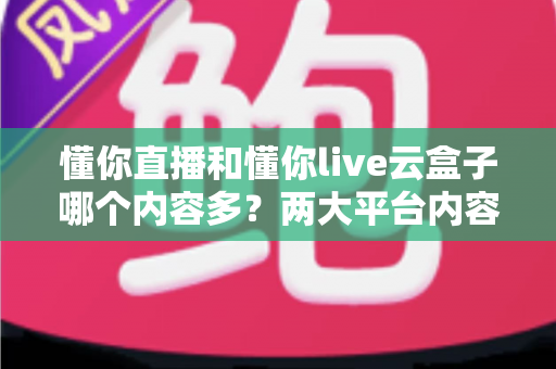 懂你直播和懂你live云盒子哪个内容多？两大平台内容量深度对比与实用选择指南
