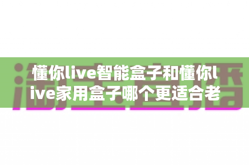 懂你live智能盒子和懂你live家用盒子哪个更适合老人用？长辈专属电视盒子终极选购指南与深度对比