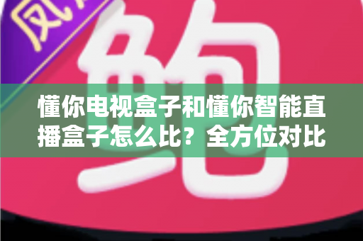 懂你电视盒子和懂你智能直播盒子怎么比？全方位对比评测帮你选出最适合的家庭影音神器