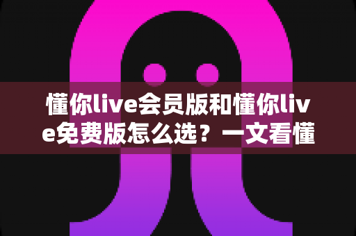 懂你live会员版和懂你live免费版怎么选？一文看懂两者差异，帮你省下每一分钱