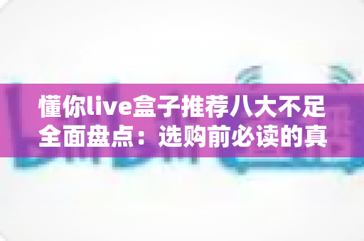 懂你live盒子推荐八大不足全面盘点:选购前必读的真实体验与避坑指南 懂你live盒子推荐八大不足全面盘点:选购前必读的真实体验与避坑指南