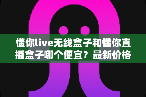 懂你live无线盒子和懂你直播盒子哪个便宜？最新价格对比与高性价比选购全攻略