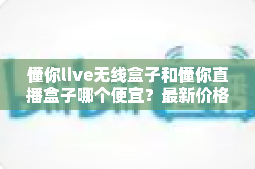 懂你live无线盒子和懂你直播盒子哪个便宜？最新价格对比与高性价比选购全攻略