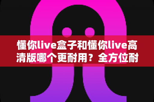 懂你live盒子和懂你live高清版哪个更耐用?全方位耐用性对比测评,帮你选到更省心的一款 懂你live盒子和懂你live高清版哪个更耐用?全方位耐用性对比测评,帮你选到更省心的一款