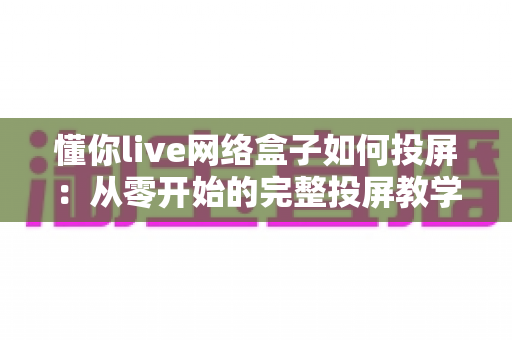 懂你live网络盒子如何投屏：从零开始的完整投屏教学指南，新手也能轻松上手