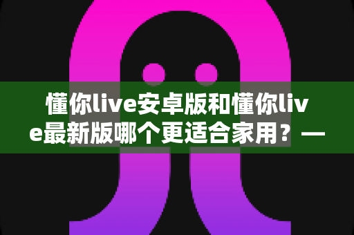懂你live安卓版和懂你live最新版哪个更适合家用?——家庭用户版本选择全攻略 懂你live安卓版和懂你live最新版哪个更适合家用?——家庭用户版本选择全攻略