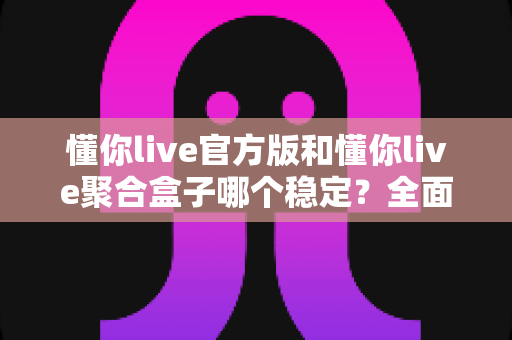 懂你live官方版和懂你live聚合盒子哪个稳定？全面深度对比解析，帮你选出最靠谱的观看方案
