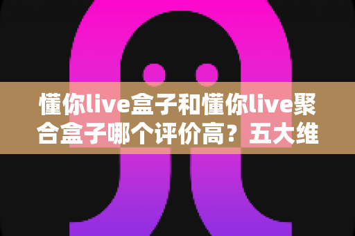 懂你live盒子和懂你live聚合盒子哪个评价高？五大维度深度对比测评，看完不踩坑
