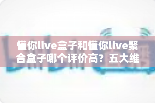 懂你live盒子和懂你live聚合盒子哪个评价高？五大维度深度对比测评，看完不踩坑