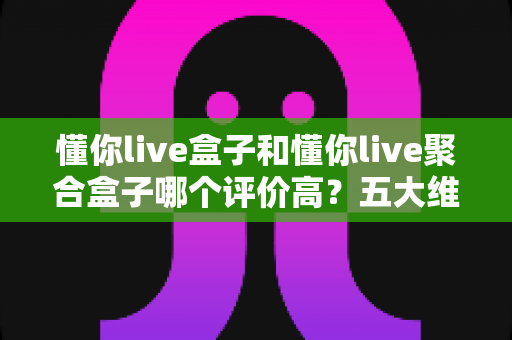 懂你live盒子和懂你live聚合盒子哪个评价高？五大维度深度对比测评，看完不踩坑