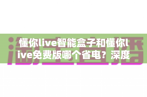 懂你live智能盒子和懂你live免费版哪个省电？深度耗电对比与实用省电指南