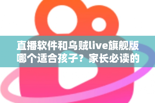 直播软件和乌贼live旗舰版哪个适合孩子？家长必读的完整选择指南与安全建议