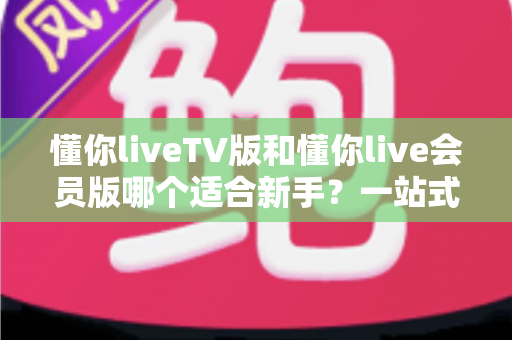 懂你liveTV版和懂你live会员版哪个适合新手?一站式新手选择指南与深度测评 懂你liveTV版和懂你live会员版哪个适合新手?一站式新手选择指南与深度测评