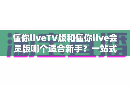 懂你liveTV版和懂你live会员版哪个适合新手?一站式新手选择指南与深度测评 懂你liveTV版和懂你live会员版哪个适合新手?一站式新手选择指南与深度测评
