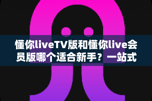 懂你liveTV版和懂你live会员版哪个适合新手?一站式新手选择指南与深度测评 懂你liveTV版和懂你live会员版哪个适合新手?一站式新手选择指南与深度测评