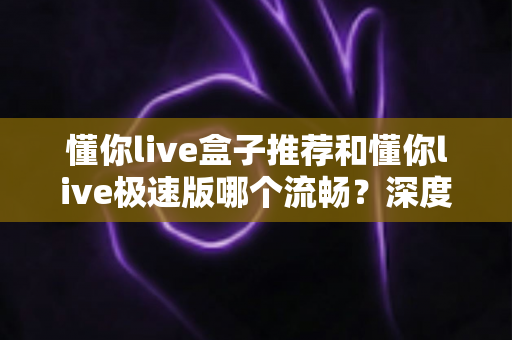 懂你live盒子推荐和懂你live极速版哪个流畅?深度对比分析与实用指南 懂你live盒子推荐和懂你live极速版哪个流畅?深度对比分析与实用指南