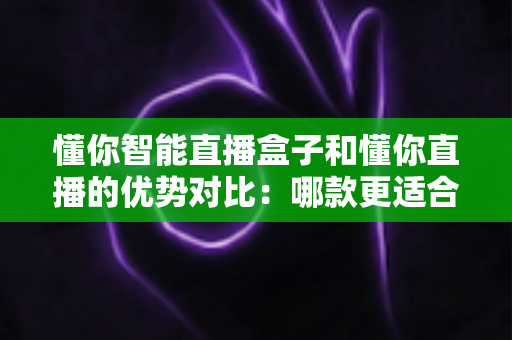 懂你智能直播盒子和懂你直播的优势对比：哪款更适合你的直播事业？一站式选购指南与深度解析