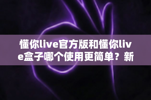 懂你live官方版和懂你live盒子哪个使用更简单?新手也能秒懂的选择指南 懂你live官方版和懂你live盒子哪个使用更简单?新手也能秒懂的选择指南