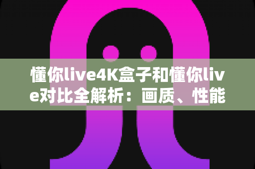 懂你live4K盒子和懂你live对比全解析:画质、性能、性价比一网打尽,帮你选对家庭观影方案 懂你live4K盒子和懂你live对比全解析:画质、性能、性价比一网打尽,帮你选对家庭观影方案