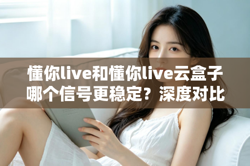 懂你live和懂你live云盒子哪个信号更稳定？深度对比解析，帮你选对流畅观影方案
