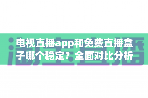 电视直播app和免费直播盒子哪个稳定？全面对比分析与选购指南，助你告别卡顿黑屏烦恼