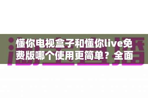 懂你电视盒子和懂你live免费版哪个使用更简单?全面对比帮你找到最省心的观影方案 懂你电视盒子和懂你live免费版哪个使用更简单?全面对比帮你找到最省心的观影方案