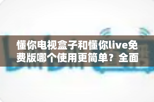懂你电视盒子和懂你live免费版哪个使用更简单?全面对比帮你找到最省心的观影方案 懂你电视盒子和懂你live免费版哪个使用更简单?全面对比帮你找到最省心的观影方案