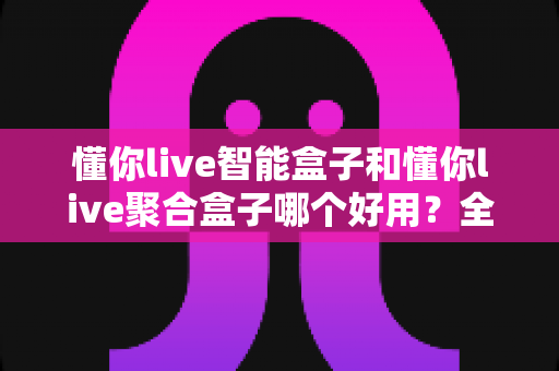懂你live智能盒子和懂你live聚合盒子哪个好用?全面对比分析助你精准选购 懂你live智能盒子和懂你live聚合盒子哪个好用?全面对比分析助你精准选购