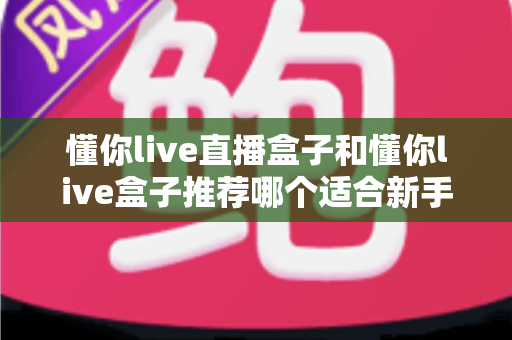 懂你live直播盒子和懂你live盒子推荐哪个适合新手？零基础用户选购与上手完全指南