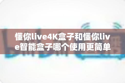 懂你live4K盒子和懂你live智能盒子哪个使用更简单？一文读懂两款盒子的上手体验与选购建议