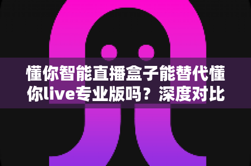 懂你智能直播盒子能替代懂你live专业版吗？深度对比分析与选购指南全解析