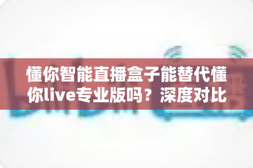 懂你智能直播盒子能替代懂你live专业版吗？深度对比分析与选购指南全解析