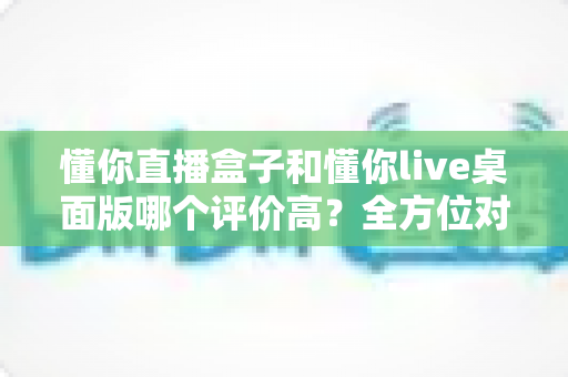 懂你直播盒子和懂你live桌面版哪个评价高?全方位对比测评助你选出更适合的直播工具 懂你直播盒子和懂你live桌面版哪个评价高?全方位对比测评助你选出更适合的直播工具