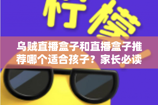 乌贼直播盒子和直播盒子推荐哪个适合孩子？家长必读的安全选择指南