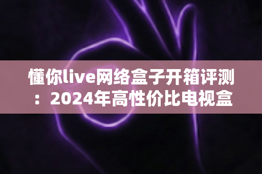懂你live网络盒子开箱评测:2024年高性价比电视盒子真实体验全解析 懂你live网络盒子开箱评测:2024年高性价比电视盒子真实体验全解析