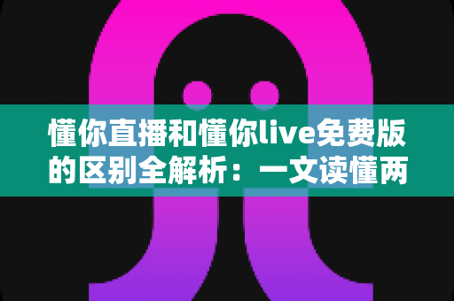 懂你直播和懂你live免费版的区别全解析:一文读懂两个版本该如何选择 懂你直播和懂你live免费版的区别全解析:一文读懂两个版本该如何选择