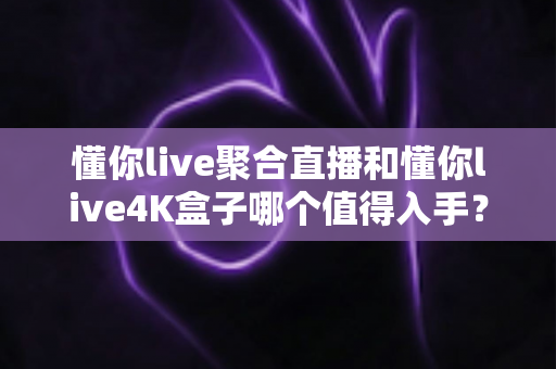 懂你live聚合直播和懂你live4K盒子哪个值得入手？一文看懂两大热门选择的核心差异与购买建议